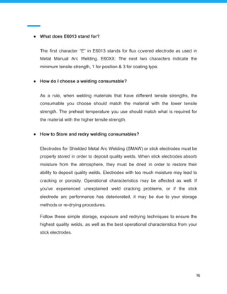 ● What does E6013 stand for?
The first character “E” in E6013 stands for flux covered electrode as used in
Metal Manual Arc Welding. E60XX: The next two characters indicate the
minimum tensile strength, 1 for position & 3 for coating type.
● How do I choose a welding consumable?
As a rule, when welding materials that have different tensile strengths, the
consumable you choose should match the material with the lower tensile
strength. The preheat temperature you use should match what is required for
the material with the higher tensile strength.
● How to Store and redry welding consumables?
Electrodes for Shielded Metal Arc Welding (SMAW) or stick electrodes must be
properly stored in order to deposit quality welds. When stick electrodes absorb
moisture from the atmosphere, they must be dried in order to restore their
ability to deposit quality welds. Electrodes with too much moisture may lead to
cracking or porosity. Operational characteristics may be affected as well. If
you've experienced unexplained weld cracking problems, or if the stick
electrode arc performance has deteriorated, it may be due to your storage
methods or re-drying procedures.
Follow these simple storage, exposure and redrying techniques to ensure the
highest quality welds, as well as the best operational characteristics from your
stick electrodes.
16
 
