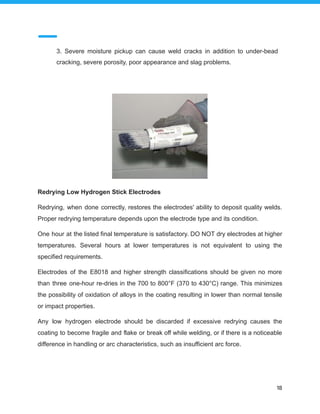 3. Severe moisture pickup can cause weld cracks in addition to under-bead
cracking, severe porosity, poor appearance and slag problems.
Redrying Low Hydrogen Stick Electrodes
Redrying, when done correctly, restores the electrodes' ability to deposit quality welds.
Proper redrying temperature depends upon the electrode type and its condition.
One hour at the listed final temperature is satisfactory. DO NOT dry electrodes at higher
temperatures. Several hours at lower temperatures is not equivalent to using the
specified requirements.
Electrodes of the E8018 and higher strength classifications should be given no more
than three one-hour re-dries in the 700 to 800°F (370 to 430°C) range. This minimizes
the possibility of oxidation of alloys in the coating resulting in lower than normal tensile
or impact properties.
Any low hydrogen electrode should be discarded if excessive redrying causes the
coating to become fragile and flake or break off while welding, or if there is a noticeable
difference in handling or arc characteristics, such as insufficient arc force.
18
 