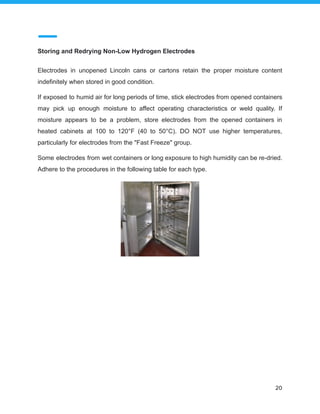 Storing and Redrying Non-Low Hydrogen Electrodes
Electrodes in unopened Lincoln cans or cartons retain the proper moisture content
indefinitely when stored in good condition.
If exposed to humid air for long periods of time, stick electrodes from opened containers
may pick up enough moisture to affect operating characteristics or weld quality. If
moisture appears to be a problem, store electrodes from the opened containers in
heated cabinets at 100 to 120°F (40 to 50°C). DO NOT use higher temperatures,
particularly for electrodes from the "Fast Freeze" group.
Some electrodes from wet containers or long exposure to high humidity can be re-dried.
Adhere to the procedures in the following table for each type.
20
 