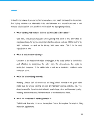 Using longer drying times or higher temperatures can easily damage the electrodes.
For drying, remove the electrodes from the container and spread them out in the
furnace because each stick electrode must reach the drying temperature.
● What welding rod do I use to weld stainless to carbon steel?
Use 309L (including ER309LSi) when joining mild steel or low alloy steel to
stainless steels, for joining dissimilar stainless steels such as 409 to itself or to
304L stainless, as well as for joining 309 base metal. CG-12 is the cast
equivalent of 309
● What is oxidation in welding?
Oxidation is the reaction of metal and oxygen. If the oxide formed is continuous
and effective in separating the alloy from the atmosphere, the oxide is
protective. However, if the oxide fails to act as a separator, problems with
corrosion occur.
● What are the welding defects?
Welding Defects can be defined as the irregularities formed in the given weld
metal due to wrong welding process or incorrect welding patterns, etc. The
defect may differ from the desired weld bead shape, size, and intended quality.
Welding defects may occur either outside or inside the weld metal.
● What are the types of welding defects?
Weld Crack, Porosity, Undercut, Incomplete Fusion, Incomplete Penetration, Slag
Inclusion, Spatter etc.
22
 