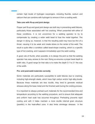 contain high levels of hydrogen scavengers, including fluoride, sodium and
calcium that can combine with hydrogen to remove it from a cooling weld.
Take care with fit-up and joint design
Proper part fit-up and good joint design are both key in preventing weld failures,
particularly those associated with hot cracking. When presented with either of
these conditions, it is not uncommon for a welding operator to try to
compensate by creating a wider weld bead to fuse the metal together. The
danger in doing so, however, is that the resulting weld may have too thin of a
throat, causing it to be weak and create stress on the center of the weld. The
result is quite often a condition called bead-shape cracking, which is a specific
type of hot cracking, and it appears immediately upon the weld cooling.
A good rule of thumb, when possible, is to design the joint so that the welding
operator has easy access to the root. Doing so ensures a proper bead depth to
width ratio. A good range for that ratio is to make the depth 5:1 to 2:1 the size
of the width.
Pre- and post-weld materials correctly
Some materials are particularly susceptible to weld failures due to cracking,
including high-strength steels, which have high carbon and/or high alloy levels.
Because these materials are less ductile, they tend to generate residual
stresses along the base metal and the finished weld during the cooling process.
It is important to always preheat such materials for the recommended time and
temperature according to the welding procedure, and to ensure that adequate
and uniform heat soak has occurred throughout. Preheating prevents rapid
cooling and with it helps maintain a more ductile internal grain structure
(pearlitic) in the heat-affect zone. It also limits shrinkage stresses in the
24
 