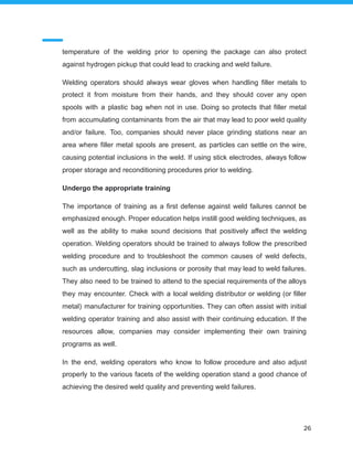 temperature of the welding prior to opening the package can also protect
against hydrogen pickup that could lead to cracking and weld failure.
Welding operators should always wear gloves when handling filler metals to
protect it from moisture from their hands, and they should cover any open
spools with a plastic bag when not in use. Doing so protects that filler metal
from accumulating contaminants from the air that may lead to poor weld quality
and/or failure. Too, companies should never place grinding stations near an
area where filler metal spools are present, as particles can settle on the wire,
causing potential inclusions in the weld. If using stick electrodes, always follow
proper storage and reconditioning procedures prior to welding.
Undergo the appropriate training
The importance of training as a first defense against weld failures cannot be
emphasized enough. Proper education helps instill good welding techniques, as
well as the ability to make sound decisions that positively affect the welding
operation. Welding operators should be trained to always follow the prescribed
welding procedure and to troubleshoot the common causes of weld defects,
such as undercutting, slag inclusions or porosity that may lead to weld failures.
They also need to be trained to attend to the special requirements of the alloys
they may encounter. Check with a local welding distributor or welding (or filler
metal) manufacturer for training opportunities. They can often assist with initial
welding operator training and also assist with their continuing education. If the
resources allow, companies may consider implementing their own training
programs as well.
In the end, welding operators who know to follow procedure and also adjust
properly to the various facets of the welding operation stand a good chance of
achieving the desired weld quality and preventing weld failures.
26
 