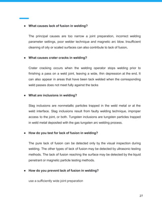 ● What causes lack of fusion in welding?
The principal causes are too narrow a joint preparation, incorrect welding
parameter settings, poor welder technique and magnetic arc blow. Insufficient
cleaning of oily or scaled surfaces can also contribute to lack of fusion.
● What causes crater cracks in welding?
Crater cracking occurs when the welding operator stops welding prior to
finishing a pass on a weld joint, leaving a wide, thin depression at the end. It
can also appear in areas that have been tack welded when the corresponding
weld passes does not meet fully against the tacks
● What are inclusions in welding?
Slag inclusions are nonmetallic particles trapped in the weld metal or at the
weld interface. Slag inclusions result from faulty welding technique, improper
access to the joint, or both. Tungsten inclusions are tungsten particles trapped
in weld metal deposited with the gas tungsten arc welding process.
● How do you test for lack of fusion in welding?
The pure lack of fusion can be detected only by the visual inspection during
welding. The other types of lack of fusion may be detected by ultrasonic testing
methods. The lack of fusion reaching the surface may be detected by the liquid
penetrant or magnetic particle testing methods.
● How do you prevent lack of fusion in welding?
use a sufficiently wide joint preparation
27
 