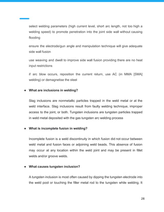 select welding parameters (high current level, short arc length, not too high a
welding speed) to promote penetration into the joint side wall without causing
flooding
ensure the electrode/gun angle and manipulation technique will give adequate
side wall fusion
use weaving and dwell to improve side wall fusion providing there are no heat
input restrictions
if arc blow occurs, reposition the current return, use AC (in MMA [SMA]
welding) or demagnetise the steel
● What are inclusions in welding?
Slag inclusions are nonmetallic particles trapped in the weld metal or at the
weld interface. Slag inclusions result from faulty welding technique, improper
access to the joint, or both. Tungsten inclusions are tungsten particles trapped
in weld metal deposited with the gas tungsten arc welding process
● What is incomplete fusion in welding?
Incomplete fusion is a weld discontinuity in which fusion did not occur between
weld metal and fusion faces or adjoining weld beads. This absence of fusion
may occur at any location within the weld joint and may be present in fillet
welds and/or groove welds.
● What causes tungsten inclusion?
A tungsten inclusion is most often caused by dipping the tungsten electrode into
the weld pool or touching the filler metal rod to the tungsten while welding. It
28
 