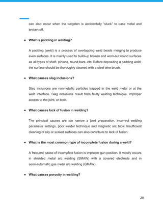 can also occur when the tungsten is accidentally “stuck” to base metal and
broken off.
● What is padding in welding?
A padding (weld) is a process of overlapping weld beads merging to produce
even surfaces. It is mainly used to build-up broken and worn-out round surfaces
as all types of shaft, pinions, round-bars, etc. Before depositing a padding weld,
the surface should be thoroughly cleaned with a steel wire brush.
● What causes slag inclusions?
Slag inclusions are nonmetallic particles trapped in the weld metal or at the
weld interface. Slag inclusions result from faulty welding technique, improper
access to the joint, or both.
● What causes lack of fusion in welding?
The principal causes are too narrow a joint preparation, incorrect welding
parameter settings, poor welder technique and magnetic arc blow. Insufficient
cleaning of oily or scaled surfaces can also contribute to lack of fusion.
● What is the most common type of incomplete fusion during a weld?
A frequent cause of incomplete fusion is improper gun position. It mostly occurs
in shielded metal arc welding (SMAW) with a covered electrode and in
semi-automatic gas metal arc welding (GMAW)
● What causes porosity in welding?
29
 