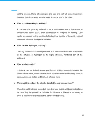 welding process. Doing all welding on one side of a part will cause much more
distortion than if the welds are alternated from one side to the other.
● What is cold cracking in welding?
A cold crack is generally referred to as a spontaneous crack that occurs at
temperatures below 200°C after solidification is complete in welding. Cold
cracks are caused by the combined effects of low ductility of the weld, residual
stress and diffusible hydrogen in the weld.
● What causes hydrogen cracking?
Cracking usually occurs at temperatures at or near normal ambient. It is caused
by the diffusion of hydrogen to the highly stressed, hardened part of the
weldment.
● What are hot cracks?
Hot crack can be defined as cracking formed at high temperatures near the
solidus of the metal, where the metal has coherence but is completely brittle. It
can occur in weld metals and the heat-affected zone.
● Why must the ends of the pipe be beveled before being welded?
When the wall thickness exceeds 3 mm, the weld puddle will become too large
for controlling its geometrical behavior. In this case a J bevel is necessary in
order to obtain wall thicknesses that can be welded easily.
32
 