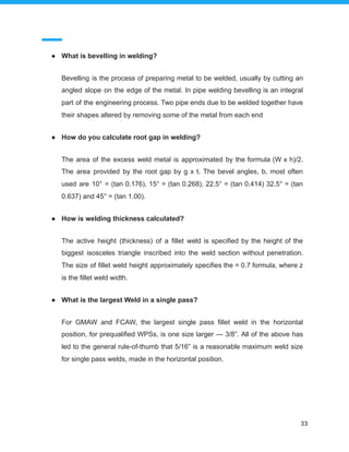 ● What is bevelling in welding?
Bevelling is the process of preparing metal to be welded, usually by cutting an
angled slope on the edge of the metal. In pipe welding bevelling is an integral
part of the engineering process. Two pipe ends due to be welded together have
their shapes altered by removing some of the metal from each end
● How do you calculate root gap in welding?
The area of the excess weld metal is approximated by the formula (W x h)/2.
The area provided by the root gap by g x t. The bevel angles, b, most often
used are 10° = (tan 0.176), 15° = (tan 0.268), 22.5° = (tan 0.414) 32.5° = (tan
0.637) and 45° = (tan 1.00).
● How is welding thickness calculated?
The active height (thickness) of a fillet weld is specified by the height of the
biggest isosceles triangle inscribed into the weld section without penetration.
The size of fillet weld height approximately specifies the = 0.7 formula, where z
is the fillet weld width.
● What is the largest Weld in a single pass?
For GMAW and FCAW, the largest single pass fillet weld in the horizontal
position, for prequalified WPSs, is one size larger — 3/8”. All of the above has
led to the general rule-of-thumb that 5/16” is a reasonable maximum weld size
for single pass welds, made in the horizontal position.
33
 