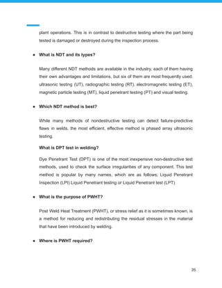 plant operations. This is in contrast to destructive testing where the part being
tested is damaged or destroyed during the inspection process.
● What is NDT and its types?
Many different NDT methods are available in the industry, each of them having
their own advantages and limitations, but six of them are most frequently used:
ultrasonic testing (UT), radiographic testing (RT), electromagnetic testing (ET),
magnetic particle testing (MT), liquid penetrant testing (PT) and visual testing.
● Which NDT method is best?
While many methods of nondestructive testing can detect failure-predictive
flaws in welds, the most efficient, effective method is phased array ultrasonic
testing.
What is DPT test in welding?
Dye Penetrant Test (DPT) is one of the most inexpensive non-destructive test
methods, used to check the surface irregularities of any component. This test
method is popular by many names, which are as follows; Liquid Penetrant
Inspection (LPI) Liquid Penetrant testing or Liquid Penetrant test (LPT)
● What is the purpose of PWHT?
Post Weld Heat Treatment (PWHT), or stress relief as it is sometimes known, is
a method for reducing and redistributing the residual stresses in the material
that have been introduced by welding.
● Where is PWHT required?
35
 