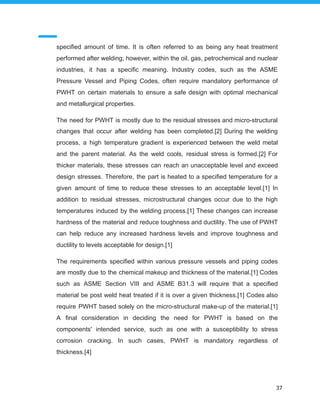 specified amount of time. It is often referred to as being any heat treatment
performed after welding; however, within the oil, gas, petrochemical and nuclear
industries, it has a specific meaning. Industry codes, such as the ASME
Pressure Vessel and Piping Codes, often require mandatory performance of
PWHT on certain materials to ensure a safe design with optimal mechanical
and metallurgical properties.
The need for PWHT is mostly due to the residual stresses and micro-structural
changes that occur after welding has been completed.[2] During the welding
process, a high temperature gradient is experienced between the weld metal
and the parent material. As the weld cools, residual stress is formed.[2] For
thicker materials, these stresses can reach an unacceptable level and exceed
design stresses. Therefore, the part is heated to a specified temperature for a
given amount of time to reduce these stresses to an acceptable level.[1] In
addition to residual stresses, microstructural changes occur due to the high
temperatures induced by the welding process.[1] These changes can increase
hardness of the material and reduce toughness and ductility. The use of PWHT
can help reduce any increased hardness levels and improve toughness and
ductility to levels acceptable for design.[1]
The requirements specified within various pressure vessels and piping codes
are mostly due to the chemical makeup and thickness of the material.[1] Codes
such as ASME Section VIII and ASME B31.3 will require that a specified
material be post weld heat treated if it is over a given thickness.[1] Codes also
require PWHT based solely on the micro-structural make-up of the material.[1]
A final consideration in deciding the need for PWHT is based on the
components' intended service, such as one with a susceptibility to stress
corrosion cracking. In such cases, PWHT is mandatory regardless of
thickness.[4]
37
 