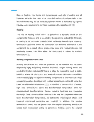 Rate of heating, hold times and temperatures, and rate of cooling are all
important variables that need to be controlled and monitored precisely, or the
desired effects may not be achieved.[3] When PWHT is mandatory by a given
industry code, requirements for these variables will be specified.[3][4][5]
Heating
The rate of heating when PWHT is performed is typically based on the
component’s thickness and is specified by the governing codes.[1][6] If the rate
of heating is not performed properly, either by heating too quickly or unevenly,
temperature gradients within the component can become detrimental to the
component. As a result, stress cracks may occur and residual stresses not
previously created can form when the component is cooled to ambient
temperatures.[4]
Holding temperature and time
Holding temperature and time are governed by the material and thickness
respectively.[4][6] Regarding material thickness, longer holding times are
needed for thicker materials.[4] This is to allow the material to reach a stable
condition where the distribution and levels of stresses become more uniform
and decrease.[2][6] The specified holding temperature is one that is at a high
enough temperature to relieve high residual stress levels, yet is still below the
lower transformation temperature.[1][2] In addition to the reduction of stress,
high hold temperatures below the transformation temperature allow for
microstructural transformations, therein reducing hardness and improving
ductility.[6] Great care should be taken as to not heat the component above the
lower transformation temperature, as detrimental metallurgical effects and
impaired mechanical properties can result.[6] In addition, the holding
temperature should not be greater than the original tempering temperature
unless later mechanical testing is performed. Holding above the original
38
 