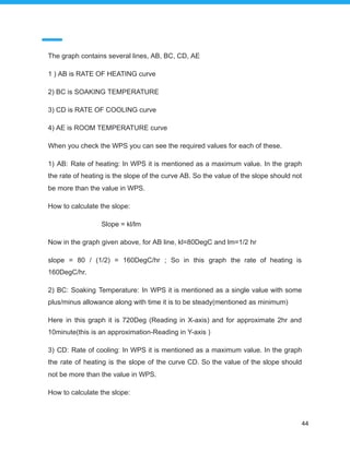 The graph contains several lines, AB, BC, CD, AE
1 ) AB is RATE OF HEATING curve
2) BC is SOAKING TEMPERATURE
3) CD is RATE OF COOLING curve
4) AE is ROOM TEMPERATURE curve
When you check the WPS you can see the required values for each of these.
1) AB: Rate of heating: In WPS it is mentioned as a maximum value. In the graph
the rate of heating is the slope of the curve AB. So the value of the slope should not
be more than the value in WPS.
How to calculate the slope:
Slope = kl/lm
Now in the graph given above, for AB line, kl=80DegC and lm=1/2 hr
slope = 80 / (1/2) = 160DegC/hr ; So in this graph the rate of heating is
160DegC/hr.
2) BC: Soaking Temperature: In WPS it is mentioned as a single value with some
plus/minus allowance along with time it is to be steady(mentioned as minimum)
Here in this graph it is 720Deg (Reading in X-axis) and for approximate 2hr and
10minute(this is an approximation-Reading in Y-axis )
3) CD: Rate of cooling: In WPS it is mentioned as a maximum value. In the graph
the rate of heating is the slope of the curve CD. So the value of the slope should
not be more than the value in WPS.
How to calculate the slope:
44
 