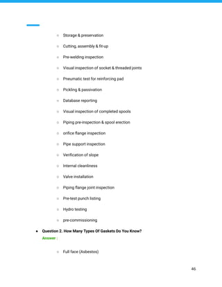 ○ Storage & preservation
○ Cutting, assembly & ﬁt-up
○ Pre-welding inspection
○ Visual inspection of socket & threaded joints
○ Pneumatic test for reinforcing pad
○ Pickling & passivation
○ Database reporting
○ Visual inspection of completed spools
○ Piping pre-inspection & spool erection
○ oriﬁce ﬂange inspection
○ Pipe support inspection
○ Veriﬁcation of slope
○ Internal cleanliness
○ Valve installation
○ Piping ﬂange joint inspection
○ Pre-test punch listing
○ Hydro testing
○ pre-commissioning
● Question 2. How Many Types Of Gaskets Do You Know?
Answer :
○ Full face (Asbestos)
46
 