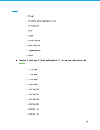 ○ Design
○ Operating & testing temp/pressure
○ Paint system
○ P&ID
○ Slope
○ Service details
○ Flow direction
○ Support details
○ Notes
● Question 5. What Type Of Codes And Standards Do You Use As A Piping Inspector?
Answer :
○ ASME B31.3
○ ASME B31.1
○ ASME B31.5
○ ASME B31.9
○ JERES-A-004
○ JERES-A-007
○ JERES-A-206
○ JERES-A-301
○ JERES-L-105
○ JERES-L-108
48
 