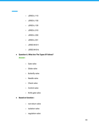 ○ JERES-L-110
○ JERES-L-150
○ JERES-L-130
○ JERES-L-310
○ JERES-L-350
○ JERES-L-351
○ JERES-W-011
○ JERES-W-016
● Question 6. What Are The Types Of Valves?
Answer :
○ Gate valve
○ Globe valve
○ Butterﬂy valve
○ Needle valve
○ Check valve
○ Control valve
○ Knife gate valve
● Based on function:-
○ non-return valve
○ isolation valve
○ regulation valve
49
 