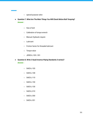 ○ special purpose valve
● Question 7. What Are The Main Things You Will Check Before Bolt Torquing?
Answer :
○ Size of bolt
○ Calibration of torque wrench
○ Manual /hydraulic require
○ Lubricant
○ Friction factor for threaded lubricant
○ Torque value
○ JERES-L-109 / 351
● Question 8. Write 3 Saudi Aramco Piping Standards (l-series)?
Answer :
○ SAES-L-105
○ SAES-L-108
○ SAES-L-110
○ SAES-L-150
○ SAES-L-130
○ SAES-L-310
○ SAES-L-350
○ SAES-L-351
50
 