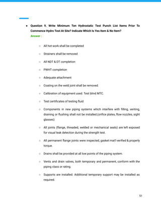 ● Question 9. Write Minimum Ten Hydrostatic Test Punch List Items Prior To
Commence Hydro Test At Site? Indicate Which Is Yes Item & No Item?
Answer :
○ All hot work shall be completed
○ Strainers shall be removed
○ All NDT & DT completion
○ PWHT completion
○ Adequate attachment
○ Coating on the weld joint shall be removed.
○ Calibration of equipment used. Test blind MTC.
○ Test certiﬁcates of testing ﬂuid
○ Components in new piping systems which interfere with ﬁlling, venting,
draining or ﬂushing shall not be installed.(oriﬁce plates, ﬂow nozzles, sight
glasses)
○ All joints (ﬂange, threaded, welded or mechanical seals) are left exposed
for visual leak detection during the strength test.
○ All permanent ﬂange joints were inspected, gasket mat'l veriﬁed & properly
torque.
○ Drains shall be provided at all low points of the piping system.
○ Vents and drain valves, both temporary and permanent, conform with the
piping class or rating.
○ Supports are installed. Additional temporary support may be installed as
required.
51
 