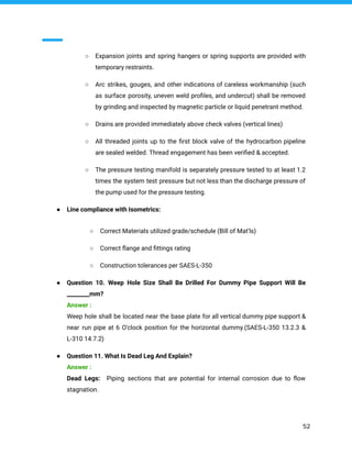 ○ Expansion joints and spring hangers or spring supports are provided with
temporary restraints.
○ Arc strikes, gouges, and other indications of careless workmanship (such
as surface porosity, uneven weld proﬁles, and undercut) shall be removed
by grinding and inspected by magnetic particle or liquid penetrant method.
○ Drains are provided immediately above check valves (vertical lines)
○ All threaded joints up to the ﬁrst block valve of the hydrocarbon pipeline
are sealed welded. Thread engagement has been veriﬁed & accepted.
○ The pressure testing manifold is separately pressure tested to at least 1.2
times the system test pressure but not less than the discharge pressure of
the pump used for the pressure testing.
● Line compliance with Isometrics:
○ Correct Materials utilized grade/schedule (Bill of Mat'ls)
○ Correct ﬂange and ﬁttings rating
○ Construction tolerances per SAES-L-350
● Question 10. Weep Hole Size Shall Be Drilled For Dummy Pipe Support Will Be
________mm?
Answer :
Weep hole shall be located near the base plate for all vertical dummy pipe support &
near run pipe at 6 O'clock position for the horizontal dummy.(SAES-L-350 13.2.3 &
L-310 14.7.2)
● Question 11. What Is Dead Leg And Explain?
Answer :
Dead Legs: Piping sections that are potential for internal corrosion due to ﬂow
stagnation.
52
 