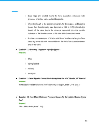 ○ Dead legs are created mainly by ﬂow stagnation enhanced with
presence of settled water and solid deposits.
○ When the length of the section or branch , for 2 inch pipes and larger, is
longer than three times its pipe diameter, or 1.22 m (4 ft) in length, the
length of the dead leg is the distance measured from the outside
diameter of the header (or run) to the near end of the branch valve.
○ For branch connections of 1-½ inch NPS and smaller, the length of the
dead leg is the distance measured from the end of the boss to the near
end of the valve.
● Question 12. Write Any 2 Types Of Piping Supports?
Answer :
○ Shoe
○ spring loaded
○ resting
○ wear pad
● Question 13. What Type Of Connection Is Acceptable For A 24” Header, 12” Branch?
Answer :
Weldolet or welded branch with reinforcement pad as per JERES-L-110 app: A
● Question 14. How Many Minimum Pressure Gauges To Be Installed During Hydro
Test?
Answer :
Two (JERES-A-004, Para 7.1.5)
53
 