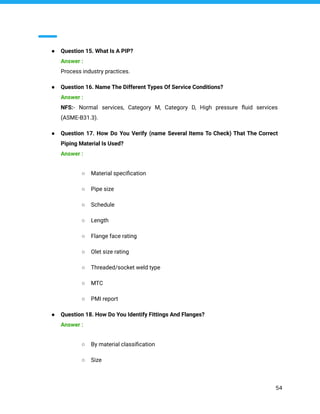 ● Question 15. What Is A PIP?
Answer :
Process industry practices.
● Question 16. Name The Different Types Of Service Conditions?
Answer :
NFS:- Normal services, Category M, Category D, High pressure ﬂuid services
(ASME-B31.3).
● Question 17. How Do You Verify (name Several Items To Check) That The Correct
Piping Material Is Used?
Answer :
○ Material speciﬁcation
○ Pipe size
○ Schedule
○ Length
○ Flange face rating
○ Olet size rating
○ Threaded/socket weld type
○ MTC
○ PMI report
● Question 18. How Do You Identify Fittings And Flanges?
Answer :
○ By material classiﬁcation
○ Size
54
 