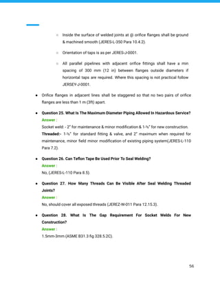 ○ Inside the surface of welded joints at @ oriﬁce ﬂanges shall be ground
& machined smooth (JERES-L-350 Para 10.4.2).
○ Orientation of taps is as per JERES-J-0001.
○ All parallel pipelines with adjacent oriﬁce ﬁttings shall have a min
spacing of 300 mm (12 in) between ﬂanges outside diameters if
horizontal taps are required. Where this spacing is not practical follow
JERSEY-J-0001.
● Oriﬁce ﬂanges in adjacent lines shall be staggered so that no two pairs of oriﬁce
ﬂanges are less than 1 m (3ft) apart.
● Question 25. What Is The Maximum Diameter Piping Allowed In Hazardous Service?
Answer :
Socket weld: - 2” for maintenance & minor modiﬁcation & 1-½” for new construction.
Threaded:- 1-½” for standard ﬁtting & valve, and 2” maximum when required for
maintenance, minor ﬁeld minor modiﬁcation of existing piping system(JERES-L-110
Para 7.2).
● Question 26. Can Teﬂon Tape Be Used Prior To Seal Welding?
Answer :
No, (JERES-L-110 Para 8.5).
● Question 27. How Many Threads Can Be Visible After Seal Welding Threaded
Joints?
Answer :
No, should cover all exposed threads (JEREZ-W-011 Para 12.15.3).
● Question 28. What Is The Gap Requirement For Socket Welds For New
Construction?
Answer :
1.5mm-3mm (ASME B31.3 ﬁg 328.5.2C).
56
 