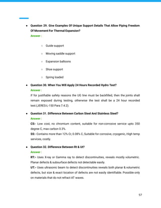 ● Question 29. Give Examples Of Unique Support Details That Allow Piping Freedom
Of Movement For Thermal Expansion?
Answer :
○ Guide support
○ Moving saddle support
○ Expansion balloons
○ Shoe support
○ Spring loaded
● Question 30. When You Will Apply 24 Hours Recorded Hydro Test?
Answer :
If for justiﬁable safety reasons the UG line must be backﬁlled, then the joints shall
remain exposed during testing, otherwise the test shall be a 24 hour recorded
test.(JERES-L-150 Para 7.4.2).
● Question 31. Difference Between Carbon Steel And Stainless Steel?
Answer :
CS:- Low cost, no chromium content, suitable for non-corrosive service upto 350
degree C, max carbon 0.3%.
SS:- Contains more than 12% Cr, 0.08% C, Suitable for corrosive, cryogenic, High temp
services, costly.
● Question 32. Difference Between Rt & Ut?
Answer :
RT:- Uses X-ray or Gamma ray to detect discontinuities, reveals mostly volumetric.
Planar defects & subsurface defects not detectable easily.
UT:- Uses ultrasonic beam to detect discontinuities reveals both planar & volumetric
defects, but size & exact location of defects are not easily identiﬁable. Possible only
on materials that do not refract AT waves.
57
 