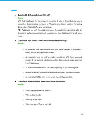 ● Question 33. Difference Between Pt & Mt?
Answer :
MT:- Only Applicable for ferromagnetic materials & able to detect both surface &
subsurface discontinuities, compared to PT examination it takes less time for testing
& inspection; Applicable for large temp range.
PT:- Applicable for both ferromagnetic & non ferromagnetic materials & able to
detect only surface discontinuities, It requires more time; Applicable for small temp
range.
● Question 34. How Do You Control Material In a Fabrication Shop?
Answer :
○ All materials shall have material spec and grade stamped or stenciled &
clearly marked with permanent marker.
○ All materials, heat no. will be made traceable to MTC from approved
vendors & no material substitution will be done without proper approval
from the company.
○ All materials shall be stored & stacked separately as per material grade.
○ Heat no. shall be transferred before cutting into pipes that have to be cut.
○ All materials shall be color coded as per traceability procedure.
● Question 35. Write Inspection Items During Valve Installation?
Answer :
○ Valve type corrects at the location
○ Valve test certiﬁcate
○ Valve tag as per P&ID
○ Valve direction of ﬂow as per P&ID
58
 