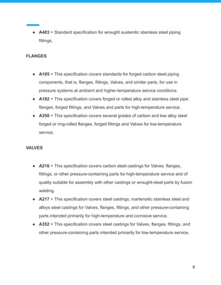 ● A403 = Standard specification for wrought austenitic stainless steel piping
fittings.
FLANGES
● A105 = This specification covers standards for forged carbon steel piping
components, that is, flanges, fittings, Valves, and similar parts, for use in
pressure systems at ambient and higher-temperature service conditions.
● A182 = This specification covers forged or rolled alloy and stainless steel pipe
flanges, forged fittings, and Valves and parts for high-temperature service.
● A350 = This specification covers several grades of carbon and low alloy steel
forged or ring-rolled flanges, forged fittings and Valves for low-temperature
service.
VALVES
● A216 = This specification covers carbon steel castings for Valves, flanges,
fittings, or other pressure-containing parts for high-temperature service and of
quality suitable for assembly with other castings or wrought-steel parts by fusion
welding.
● A217 = This specification covers steel castings, martensitic stainless steel and
alloys steel castings for Valves, flanges, fittings, and other pressure-containing
parts intended primarily for high-temperature and corrosive service.
● A352 = This specification covers steel castings for Valves, flanges, fittings, and
other pressure-containing parts intended primarily for low-temperature service.
8
 
