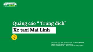 Quảng cáo “ Trúng đích”
Xe taxi Mai Linh
Sản phẩm được thiết kế và phát triển bởi #Taxi Mai Linh
Người liên hệ: Nguyễn Cao Cường
Hotline: 0984 61 22 86 – Phone: 0438 725 888 (ext) 802
 