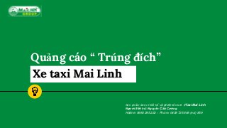 Quảng cáo “ Trúng đích”
Xe taxi Mai Linh
Sản phẩm được thiết kế và phát triển bởi #Taxi Mai Linh
Người liên hệ: Nguyễn Cao Cường
Hotline: 0983 295 222 – Phone: 0438 725 888 (ext) 859
 