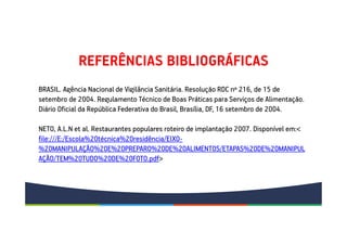 REFERÊNCIAS BIBLIOGRÁFICAS
BRASIL. Agência Nacional de Vigilância Sanitária. Resolução RDC nº 216, de 15 de
setembro de 2004. Regulamento Técnico de Boas Práticas para Serviços de Alimentação.
Diário Oficial da República Federativa do Brasil, Brasília, DF, 16 setembro de 2004.
NETO, A.L.N et al. Restaurantes populares roteiro de implantação 2007. Disponível em:<
file:///E:/Escola%20técnica%20residência/EIXO-
%20MANIPULAÇÃO%20E%20PREPARO%20DE%20ALIMENTOS/ETAPAS%20DE%20MANIPUL
AÇÃO/TEM%20TUDO%20DE%20FOTO.pdf>
 