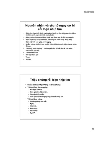 13/10/2016
14
Nguyên nhân và yếu tố nguy cơ bị
rối loạn nhịp tim
• Bệnh tim thực thể: Bệnh mạch vành, bệnh cơ tim, bệnh van tim, bệnh
tim bẩm sinh, loạn sản thất phải vô căn
• Bệnh cơ tim do thâm nhiễm: thoái hóa dạng bột, ứ sắt, sarcodosis
• Bệnh hệ thống: Lupus ban đỏ, xơ xừng bì, viêm khớp dạng thấp
• Bệnh nội tiết: suy giáp, cường giáp
• Nhiễm trùng: nhiễm trùng huyết, viêm nội tâm mạch, bệnh Lyme, bệnh
Chagas
• Trên tim “bình thường”: Hc Brugada, Hc QT dài, Hc tái cực sớm,
ngưng thở khi ngủ
• Thoái hóa vô căn
• Rối loạn điện giải
• Thuốc
• Vô căn
Triệu chứng rối loạn nhịp tim
• Nhiều rối loạn nhịp không có triệu chứng
• Triệu chứng thường gặp:
– Hồi hộp, hụt hơi
– Cảm giác tim đập chậm,
– Tim đập không đều,
– Cảm giác có khoảng ngưng giữa các nhịp tim
• Triệu chứng nặng:
– Choáng váng, hoa mắt,
– Ngất,
– Khó thở,
– Đau ngực,
– Vã mồ hôi
– Tụt HA
 