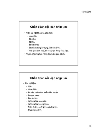13/10/2016
15
Chẩn đoán rối loạn nhịp tim
• Tiền sử nội khoa và gia đình
– Loạn nhịp,
– Bệnh tim
– Đột tử,
– Bênh lý khác
– Các thuốc đang sử dụng, cả thuốc OTC,
– Thói quen sinh hoạt, ăn uống, vận động, công việc.
• Thăm khám: phát hiện dấu hiệu của bệnh
Chẩn đoán rối loạn nhịp tim
• Xét nghiệm:
– ECG
– Holter ECG
– XN máu: chức năng tuyến giáp, ion đồ,
– X quang ngực,
– Siêu âm tim,
– Nghiệm pháp gắng sức,
– Nghiệm pháp bàn nghiêng,
– Thăm dò điện sinh lý trong buồng tim,
– Chụp mạch vành.
 