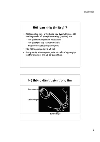13/10/2016
2
Rối loạn nhịp tim là gì ?
• Rối loạn nhịp tim - arrhythmia hay dysrhythmia – bất
thường về tần số (rate) hay về nhịp (rhythm) tim.
– Tim quá nhánh: nhịp nhanh (tachycardia)
– Tim quá chậm: nhịp chậm (bradycardia)
– Nhịp tim không đều (irregular rhythm)
• Hầu hết loạn nhịp tim là vô hại.
• Trong lúc bị loạn nhịp tim, máu có thể không đủ gây
tổn thương não, tim, và cơ quan khác.
Hệ thống dẫn truyền trong tim
Nút xoang
Nút nhĩ thất
Các đường liên nút
Bó His
Nhánh
trái
Nhánh
phải
Sợi Purkinjie
 