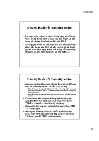 13/10/2016
34
Điều trị thuốc rối loạn nhịp chậm
• Rối loạn nhịp chậm có triệu chứng nặng và rối loạn
huyết động được xem là cấp cứu tim mạch và cần
được xử trí dựa theo hướng dẫn của ACLS.
• Các nguyên nhân có thể phục hồi của rối loạn nhịp
chậm cần được xác định và cần ngưng tất cả thuốc
gây ra hoặc làm nặng thêm tình trạng rối loạn nhịp
(digoxin, ức chế kênh calcium, ức chế beta,…).
Điều trị thuốc rối loạn nhịp chậm
• Atropine (anticholinergic): thuốc điều trị cốt lõi cấp
cứu rối loạn nhịp chậm. TM liều 0.5 - 3.0 mg.
– Blốc dẫn truyền ở đoạn gần bộ nối nhĩ thất (ví dụ, nhịp chậm xoang có
triệu chứng, block nhĩ thất độ I, độ II kiểu Mobitz I) có khuynh hướng đáp
ứng với atropine.
– Blốc dẫn truyền ở đoạn xa không đáp ứng mà cón có thể nặng hơn do
atropine.
• Epinephrine: khi atropine không hiệu quả hay tạo
nhịp tạm thời thất bại hoặc chưa thực hiện được.
TTM 2 – 10 μg/ph, chỉnh liều tùy đáp ứng.
• Dopamine: kết hợp với epinephrine hay không. TTM
2 – 10 μg/kg/ph
• Glucagon: khi nhịp chậm do thuốc (quá liều chẹn
beta, chẹn kênh canxi) không đáp ứng với atropine.
TM 3 mg, sau đó TTM 3 mg/h nếu cần.
 