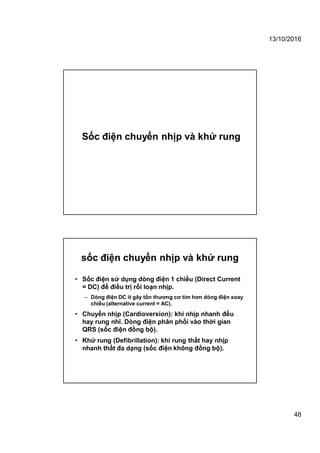 13/10/2016
48
Sốc điện chuyển nhịp và khử rung
sốc điện chuyển nhịp và khử rung
• Sốc điện sử dụng dòng điện 1 chiều (Direct Current
= DC) để điều trị rối loạn nhịp.
– Dòng điện DC ít gây tổn thương cơ tim hơn dòng điện xoay
chiều (alternative current = AC).
• Chuyển nhịp (Cardioversion): khi nhịp nhanh đều
hay rung nhĩ. Dòng điện phân phối vào thời gian
QRS (sốc điện đồng bộ).
• Khử rung (Defibrillation): khi rung thất hay nhịp
nhanh thất đa dạng (sốc điện không đồng bộ).
 