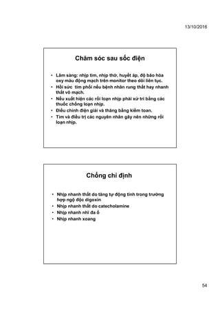 13/10/2016
54
• Lâm sàng: nhịp tim, nhịp thở, huyết áp, độ bão hòa
oxy máu động mạch trên monitor theo dõi liên tục.
• Hồi sức tim phổi nếu bệnh nhân rung thất hay nhanh
thất vô mạch.
• Nếu xuất hiện các rối loạn nhịp phải xử trí bằng các
thuốc chống loạn nhịp.
• Điều chỉnh điện giải và thăng bằng kiềm toan.
• Tìm và điều trị các nguyên nhân gây nên những rối
loạn nhịp.
Chăm sóc sau sốc điện
• Nhịp nhanh thất do tăng tự động tính trong trường
hợp ngộ độc digoxin
• Nhịp nhanh thất do catecholamine
• Nhịp nhanh nhĩ đa ổ
• Nhịp nhanh xoang
Chống chỉ định
 