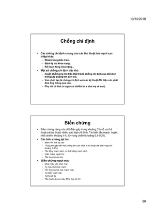 13/10/2016
58
Chống chỉ định
• Các chống chỉ định chung của các thủ thuật tim mạch can
thiệp khác:
– Nhiễm trùng tiến triển,
– Bệnh lý nội khoa nặng,
– Rối loạn đông máu nặng...
• Một số chống chỉ định đặc thù:
– Huyết khối trong nhĩ trái, thất trái là chống chỉ định của đốt điện
trong các buồng tim bên trái.
– Van nhân tạo là chống chỉ định với các kỹ thuật đốt điện cần phải
đưa ống thông qua van.
– Phụ nữ có thai (vì nguy cơ nhiễm tia x cho mẹ và con).
Biến chứng
• Biến chứng nặng của đốt điện gặp trong khoảng 3% số ca thủ
thuật và tùy thuộc nhiều vào loại chỉ định. Tai biến tắc mạch, huyết
khối chiếm khoảng 1%, tử vong chiếm khoảng 0,1-0,2%.
• Các biến chứng tại tim:
– Block nhĩ thất độ cao
– Thủng tim gây tràn máu màng tim (cao nhất ở thủ thuật đốt điện rung nhĩ:
khoảng 3-6%).
– Tắc động mạch vành, co thắt động mạch vành
– Viêm màng ngoài tim
– Tổn thương van tim
• Biến chứng mạch máu
– Chảy máu vào phúc mạc
– Tụ máu chỗ chọc mạch
– Tổn thương nội mạc mạch máu
– Tai biến mạch não
– Tụt huyết áp
– Tắc mạch do cục máu đông hay do khí
 