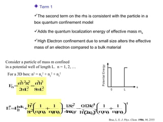 Term 1

                  The second term on the rhs is consistent with the particle in a
                  box quantum confinement model

                  Adds the quantum localization energy of effective mass me

                  High Electron confinement due to small size alters the effective
                  mass of an electron compared to a bulk material


Consider a particle of mass m confined




                                                        P oten tia l E nergy
in a potential well of length L. n = 1, 2, …
 For a 3D box: n2 = nx2 + ny2 + nz2
     2
        π
    n h2 2 n h
            22
 E=
  n     2
          =                                                                                            x
    2 L 8 L
     m      m2                                                                  0           L



                                              −
         h 1    1  1e
                      . 2 0 2e  1         1 
          2                                    1
                       8    . 44
                             1
E = g lk+ 2
 *
   Eu
    b
               +   −     −             +   
          r m 0 m 0 4 ε 0 h ( ε 0 2 e 0 m 0
         8  em  hm   πεr 2 2ε ) m     m   hm
                                                                               Brus, L. E. J. Phys. Chem. 1986, 90, 2555
 