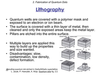 2. Fabrication of Quantum Dots


                                 Lithography
• Quantum wells are covered with a polymer mask and
  exposed to an electron or ion beam.
• The surface is covered with a thin layer of metal, then
  cleaned and only the exposed areas keep the metal layer.
• Pillars are etched into the entire surface.

• Multiple layers are applied this
  way to build up the properties
  and size wanted.
• Disadvantages: slow,
  contamination, low density,
  defect formation.

Resulting quantum dot etched in GaAs/AlGaAs superlattice.
22
    L. Jacak, P. Hawrylak, A. Wojs. Quantum dots fig. 2.2.
 