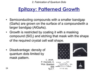 2. Fabrication of Quantum Dots


         Epitaxy: Patterned Growth

• Semiconducting compounds with a smaller bandgap
  (GaAs) are grown on the surface of a compoundwith a
  larger bandgap (AlGaAs).
• Growth is restricted by coating it with a masking
  compound (SiO2) and etching that mask with the shape
  of the required crystal cell wall shape.

• Disadvantage: density of
  quantum dots limited by
  mask pattern.            L. Jacak,
                          P. Hawrylak, A.
                          Wojs. Quantum
                                     dots
24                                fig 2.7.
 