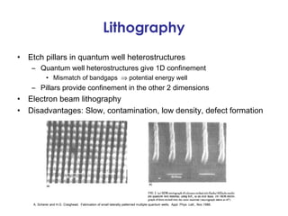 Lithography
•   Etch pillars in quantum well heterostructures
     – Quantum well heterostructures give 1D confinement
             • Mismatch of bandgaps ⇒ potential energy well
     – Pillars provide confinement in the other 2 dimensions
•   Electron beam lithography
•   Disadvantages: Slow, contamination, low density, defect formation




     A. Scherer and H.G. Craighead. Fabrication of small laterally patterned multiple quantum wells. Appl. Phys. Lett., Nov 1986.
 