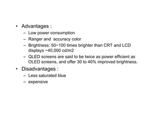 • Advantages :
   – Low power consumption
   – Ranger and accuracy color
   – Brightness: 50~100 times brighter than CRT and LCD
     displays ~40,000 cd/m2
   – QLED screens are said to be twice as power efficient as
     OLED screens, and offer 30 to 40% improved brightness.
• Disadvantages :
   – Less saturated blue
   – expensive
 