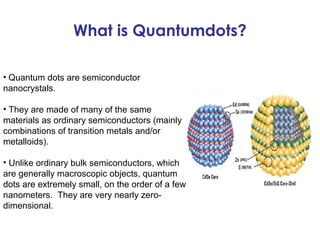 What is Quantumdots?

• Quantum dots are semiconductor
nanocrystals.

• They are made of many of the same
materials as ordinary semiconductors (mainly
combinations of transition metals and/or
metalloids).

• Unlike ordinary bulk semiconductors, which
are generally macroscopic objects, quantum
dots are extremely small, on the order of a few
nanometers. They are very nearly zero-
dimensional.
 