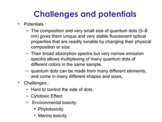 Challenges and potentials
•   Potentials :
     – The composition and very small size of quantum dots (5–8
       nm) gives them unique and very stable fluorescent optical
       properties that are readily tunable by changing their physical
       composition or size.
     – Their broad absorption spectra but very narrow emission
       spectra allows multiplexing of many quantum dots of
       different colors in the same sample.
     – quantum dots can be made from many different elements,
       and come in many different shapes and sizes,
•   Challenges :
     – Hard to control the side of dots.
     – Cytotoxic Effect
     – Environmental toxicity:
         • Phytotoxicity
         • Marine toxicity
 