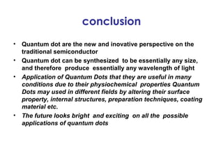 conclusion
•   Quantum dot are the new and inovative perspective on the
    traditional semiconductor
•   Quantum dot can be synthesized to be essentially any size,
    and therefore produce essentially any wavelength of light
•   Application of Quantum Dots that they are useful in many
    conditions due to their physiochemical properties Quantum
    Dots may used in different fields by altering their surface
    property, internal structures, preparation techniques, coating
    material etc.
•   The future looks bright and exciting on all the possible
    applications of quantum dots
 