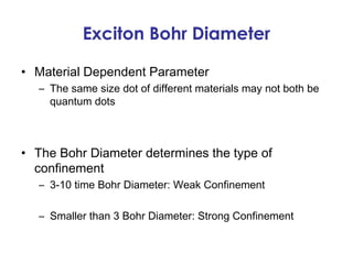 Exciton Bohr Diameter

• Material Dependent Parameter
  – The same size dot of different materials may not both be
    quantum dots



• The Bohr Diameter determines the type of
  confinement
  – 3-10 time Bohr Diameter: Weak Confinement

  – Smaller than 3 Bohr Diameter: Strong Confinement
 
