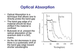 Optical Absorption
• Optical Absorption is a
  technique that allows one to
  directly probe the band gap
• The band gap edge of a
  material should be blue
  shifted if the material is
  confined
• Bukowski et al. present the
  optical absorption of Ge
  quantum dots in a SiO2
  matrix.
• As the dot decreases in size
  there is a systematic shift of
  the band gap edge toward
  shorter wavelengths
 