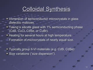 1313
Colloidal SynthesisColloidal Synthesis
Immersion of semiconductor microcrystals in glassImmersion of semiconductor microcrystals in glass
dielectric matrices.dielectric matrices.
Taking a silicate glass with 1% semiconducting phaseTaking a silicate glass with 1% semiconducting phase
(CdS, CuCl, CdSe, or CuBr).(CdS, CuCl, CdSe, or CuBr).
Heating for several hours at high temperature.Heating for several hours at high temperature.
⇒ Formation of microcrystals of nearly equal size.Formation of microcrystals of nearly equal size.
Typically group II-VI materials (e.g. CdS, CdSe)Typically group II-VI materials (e.g. CdS, CdSe)
Size variations (“size dispersion”).Size variations (“size dispersion”).
 