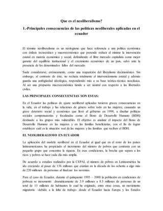 Que es el neoliberalismo?
1.-Principales consecuencias de las políticas neoliberales aplicadas en el
ecuador
El término neoliberalismo es un neologismo que hace referencia a una política económica
con énfasis tecnocrático y macroeconómico que pretende reducir al mínimo la intervención
estatal en materia económica y social, defendiendo el libre mercado capitalista como mejor
garante del equilibrio institucional y el crecimiento económico de un país, salvo ante la
presencia de los denominados fallos del mercado.
Suele considerarse, erróneamente, como una reaparición del liberalismo decimonónico. Sin
embargo, al contrario de éste, no rechaza totalmente el intervencionismo estatal y además
guarda una ambigüedad ideológica, respondiendo más a su base teórica-técnica neoclásica.
Al ser una propuesta macroeconómica tiende a ser neutral con respecto a las libertades
civiles.
LAS PRINCIPALES CONSECUENCIAS SON ESTAS:
En el Ecuador las políticas de ajuste neoliberal aplicadas tuvieron graves consecuencias en
la vida, en el trabajo y las relaciones de género sobre todo en las mujeres, causando un
grave deterioro social y económico que llevó al gobierno en 1998, a diseñar políticas
sociales compensatorias y focalizadas como el Bono de Desarrollo Humano (BDH)
destinado a los grupos más vulnerables. El objetivo es analizar el impacto del Bono de
Desarrollo Humano en las mujeres y en las familias beneficiarias, con el fin de lograr
establecer cuál es la situación real de las mujeres y las familias que reciben el BDH.
EL NEOLIBERALISMO EN ECUADOR
La aplicación del modelo neoliberal en el Ecuador al igual que en el resto de los países
latinoamericanos ha propiciado el incremento del número de pobres que contrasta con un
pequeño grupo que concentra la riqueza. En esas condiciones, la brecha que separa a los
ricos y pobres se hace cada día más amplia.
De acuerdo a estudios realizados por la CEPAL el número de pobres en Latinoamérica ha
ido creciendo al pasar de 136 millones que existían en la década de los ochenta a algo más
de 220 millones de personas al finalizar los noventas.
Para el caso de Ecuador, durante el quinquenio 1995 – 2000 la población en condiciones de
pobreza se incrementó dramáticamente de 3.9 millones a 8.5 millones de personas de un
total de 13 millones de habitantes lo cual ha originado, entre otras cosas, un movimiento
migratorio –debido a la falta de trabajo- desde el Ecuador hacia Europa y los Estados
 