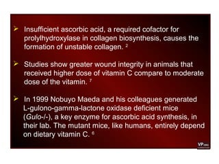  Insufficient ascorbic acid, a required cofactor for
prolylhydroxylase in collagen biosynthesis, causes the
formation of unstable collagen. 2
 Studies show greater wound integrity in animals that
received higher dose of vitamin C compare to moderate
dose of the vitamin. 7
 In 1999 Nobuyo Maeda and his colleagues generated
L-gulono-gamma-lactone oxidase deficient mice
(Gulo-/-), a key enzyme for ascorbic acid synthesis, in
their lab. The mutant mice, like humans, entirely depend
on dietary vitamin C. 6
 